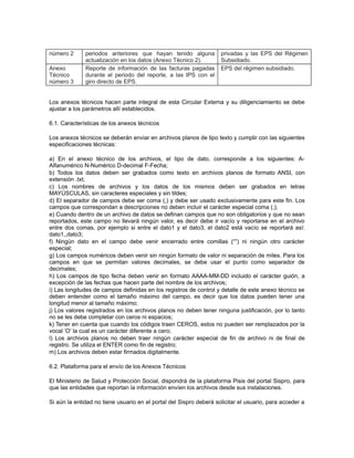 número 2
Anexo
Técnico
número 3

periodos anteriores que hayan tenido alguna
actualización en los datos (Anexo Técnico 2).
Reporte de información de las facturas pagadas
durante el periodo del reporte, a las IPS con el
giro directo de EPS.

privadas y las EPS del Régimen
Subsidiado.
EPS del régimen subsidiado.

Los anexos técnicos hacen parte integral de esta Circular Externa y su diligenciamiento se debe
ajustar a los parámetros allí establecidos.
6.1. Características de los anexos técnicos
Los anexos técnicos se deberán enviar en archivos planos de tipo texto y cumplir con las siguientes
especificaciones técnicas:
a) En el anexo técnico de los archivos, el tipo de dato, corresponde a los siguientes: AAlfanumérico N-Numérico D-decimal F-Fecha;
b) Todos los datos deben ser grabados como texto en archivos planos de formato ANSI, con
extensión .txt;
c) Los nombres de archivos y los datos de los mismos deben ser grabados en letras
MAYÚSCULAS, sin caracteres especiales y sin tildes;
d) El separador de campos debe ser coma (,) y debe ser usado exclusivamente para este fin. Los
campos que correspondan a descripciones no deben incluir el carácter especial coma (,);
e) Cuando dentro de un archivo de datos se definan campos que no son obligatorios y que no sean
reportados, este campo no llevará ningún valor, es decir debe ir vacío y reportarse en el archivo
entre dos comas, por ejemplo si entre el dato1 y el dato3, el dato2 está vacío se reportará así:
dato1,,dato3;
f) Ningún dato en el campo debe venir encerrado entre comillas (“”) ni ningún otro carácter
especial;
g) Los campos numéricos deben venir sin ningún formato de valor ni separación de miles. Para los
campos en que se permitan valores decimales, se debe usar el punto como separador de
decimales;
h) Los campos de tipo fecha deben venir en formato AAAA-MM-DD incluido el carácter guión, a
excepción de las fechas que hacen parte del nombre de los archivos;
i) Las longitudes de campos definidas en los registros de control y detalle de este anexo técnico se
deben entender como el tamaño máximo del campo, es decir que los datos pueden tener una
longitud menor al tamaño máximo;
j) Los valores registrados en los archivos planos no deben tener ninguna justificación, por lo tanto
no se les debe completar con ceros ni espacios;
k) Tener en cuenta que cuando los códigos traen CEROS, estos no pueden ser remplazados por la
vocal ‘O’ la cual es un carácter diferente a cero;
l) Los archivos planos no deben traer ningún carácter especial de fin de archivo ni de final de
registro. Se utiliza el ENTER como fin de registro;
m) Los archivos deben estar firmados digitalmente.
6.2. Plataforma para el envío de los Anexos Técnicos
El Ministerio de Salud y Protección Social, dispondrá de la plataforma Pisis del portal Sispro, para
que las entidades que reportan la información envíen los archivos desde sus instalaciones.
Si aún la entidad no tiene usuario en el portal del Sispro deberá solicitar el usuario, para acceder a

 