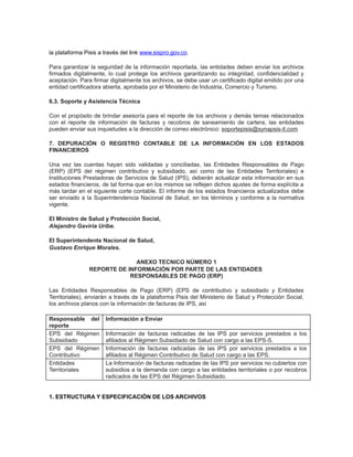 la plataforma Pisis a través del link www.sispro.gov.co.
Para garantizar la seguridad de la información reportada, las entidades deben enviar los archivos
firmados digitalmente, lo cual protege los archivos garantizando su integridad, confidencialidad y
aceptación. Para firmar digitalmente los archivos, se debe usar un certificado digital emitido por una
entidad certificadora abierta, aprobada por el Ministerio de Industria, Comercio y Turismo.
6.3. Soporte y Asistencia Técnica
Con el propósito de brindar asesoría para el reporte de los archivos y demás temas relacionados
con el reporte de información de facturas y recobros de saneamiento de cartera, las entidades
pueden enviar sus inquietudes a la dirección de correo electrónico: soportepisis@synapsis-it.com
7. DEPURACIÓN O REGISTRO CONTABLE DE LA INFORMACIÓN EN LOS ESTADOS
FINANCIEROS
Una vez las cuentas hayan sido validadas y conciliadas, las Entidades Responsables de Pago
(ERP) (EPS del régimen contributivo y subsidiado, así como de las Entidades Territoriales) e
Instituciones Prestadoras de Servicios de Salud (IPS), deberán actualizar esta información en sus
estados financieros, de tal forma que en los mismos se reflejen dichos ajustes de forma explícita a
más tardar en el siguiente corte contable. El informe de los estados financieros actualizados debe
ser enviado a la Superintendencia Nacional de Salud, en los términos y conforme a la normativa
vigente.
El Ministro de Salud y Protección Social,
Alejandro Gaviria Uribe.
El Superintendente Nacional de Salud,
Gustavo Enrique Morales.
ANEXO TECNICO NÚMERO 1
REPORTE DE INFORMACIÓN POR PARTE DE LAS ENTIDADES
RESPONSABLES DE PAGO (ERP)
Las Entidades Responsables de Pago (ERP) (EPS de contributivo y subsidiado y Entidades
Territoriales), enviarán a través de la plataforma Pisis del Ministerio de Salud y Protección Social,
los archivos planos con la información de facturas de IPS, así
Responsable del
reporte
EPS del Régimen
Subsidiado
EPS del Régimen
Contributivo
Entidades
Territoriales

Información a Enviar
Información de facturas radicadas de las IPS por servicios prestados a los
afiliados al Régimen Subsidiado de Salud con cargo a las EPS-S.
Información de facturas radicadas de las IPS por servicios prestados a los
afiliados al Régimen Contributivo de Salud con cargo a las EPS.
La Información de facturas radicadas de las IPS por servicios no cubiertos con
subsidios a la demanda con cargo a las entidades territoriales o por recobros
radicados de las EPS del Régimen Subsidiado.

1. ESTRUCTURA Y ESPECIFICACIÓN DE LOS ARCHIVOS

 