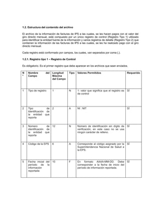 1.2. Estructura del contenido del archivo
El archivo de la información de facturas de IPS a las cuales, se les hacen pagos con el valor del
giro directo mensual, está compuesto por un único registro de control (Registro Tipo 1) utilizado
para identificar la entidad fuente de la información y varios registros de detalle (Registro Tipo 2) que
contienen la información de las facturas de IPS a las cuales, se les ha realizado pago con el giro
directo mensual.
Cada registro está conformado por campos, los cuales, van separados por coma (,).
1.2.1. Registro tipo 1 – Registro de Control
Es obligatorio. Es el primer registro que debe aparecer en los archivos que sean enviados.
N
°

Nombre
Campo

1

del

Longitud
Máxima
del Campo

Tipo

Valores Permitidos

Requerido

Tipo de registro

1

N

1: valor que significa que el registro es
de control

SÍ

2

Tipo
de
Identificación de
la entidad que
reporta

2

A

NI : NIT

SÍ

3

Número
de
identificación de
la entidad que
reporta

12

N

Número de identificación sin dígito de
verificación, en este caso no se usa
ningún carácter de relleno.

SÍ

4

Código de la EPS

6

A

Corresponde al código asignado por la
Superintendencia Nacional de Salud a
la EPS.

SÍ

5

Fecha inicial del
período de la
información
reportada

10

F

En formato AAAA-MM-DD. Debe
corresponder a la fecha de inicio del
período de información reportada.

SÍ

 