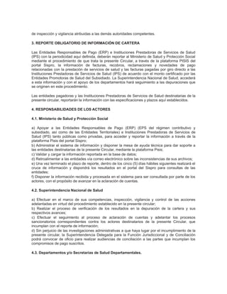de inspección y vigilancia atribuidas a las demás autoridades competentes.
3. REPORTE OBLIGATORIO DE INFORMACIÓN DE CARTERA
Las Entidades Responsables de Pago (ERP) e Instituciones Prestadoras de Servicios de Salud
(IPS) con la periodicidad aquí definida, deberán reportar al Ministerio de Salud y Protección Social
mediante el procedimiento de que trata la presente Circular, a través de la plataforma PISIS del
portal Sispro, la información de facturas, recobros, reclamaciones y novedades de pago
relacionadas con la prestación de servicios de salud y las facturas pagadas por giro directo a las
Instituciones Prestadoras de Servicios de Salud (IPS) de acuerdo con el monto certificado por las
Entidades Promotoras de Salud del Subsidiado. La Superintendencia Nacional de Salud, accederá
a esta información y con el apoyo de los departamentos hará seguimiento a las depuraciones que
se originen en este procedimiento.
Las entidades pagadoras y las Instituciones Prestadoras de Servicios de Salud destinatarias de la
presente circular, reportarán la información con las especificaciones y plazos aquí establecidos.
4. RESPONSABILIDADES DE LOS ACTORES
4.1. Ministerio de Salud y Protección Social
a) Apoyar a las Entidades Responsables de Pago (ERP) (EPS del régimen contributivo y
subsidiado, así como de las Entidades Territoriales) e Instituciones Prestadoras de Servicios de
Salud (IPS) tanto públicas como privadas, para acceder y reportar la información a través de la
plataforma Pisis del portal Sispro;
b) Administrar el sistema de información y disponer la mesa de ayuda técnica para dar soporte a
las entidades destinatarias de la presente Circular, mediante la plataforma Pisis;
c) Validar y cargar la información reportada en la base de datos;
d) Retroalimentar a las entidades vía correo electrónico sobre las inconsistencias de sus archivos;
e) Una vez terminado el plazo de reporte, dentro de los cinco (5) días hábiles siguientes realizará el
cruce de información y dispondrá los resultados en el portal del Sispro para consultas de las
entidades;
f) Disponer la información recibida y procesada en el sistema para ser consultada por parte de los
actores, con el propósito de avanzar en la aclaración de cuentas.
4.2. Superintendencia Nacional de Salud
a) Efectuar en el marco de sus competencias, inspección, vigilancia y control de las acciones
adelantadas en virtud del procedimiento establecido en la presente circular;
b) Realizar el proceso de verificación de los resultados en la depuración de la cartera y sus
respectivos avances;
c) Efectuar el seguimiento al proceso de aclaración de cuentas y adelantar los procesos
sancionatorios correspondientes contra los actores destinatarios de la presente Circular, que
incumplan con el reporte de información;
d) Sin perjuicio de las investigaciones administrativas a que haya lugar por el incumplimiento de la
presente circular, la Superintendencia Delegada para la Función Jurisdiccional y de Conciliación
podrá convocar de oficio para realizar audiencias de conciliación a las partes que incumplan los
compromisos de pago suscritos.
4.3. Departamentos y/o Secretarías de Salud Departamentales.

 