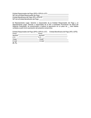 Entidad Responsable del Pago (EPS o EPS-S o ET): _________________________
NIT de la Entidad Responsable del Pago: __________________________________
Entidad Beneficiaria del Pago (IPS o EPS-S): _______________________________
NIT de la Entidad Beneficiaria del Pago: ___________________________________
El Representante Legal, Gerente o responsable de la Entidad Responsable del Pago y el
Representante Legal, Gerente o responsable de la IPS o Entidades Promotoras de Salud del
Régimen Subsidiado, se comprometen a realizar la depuración en un plazo de __ días hábiles
contados a partir de la suscripción del presente compromiso.
Entidad Responsable del Pago (EPS o EPS-S o ET)
Entidad Beneficiaria del Pago (IPS o EPS)
Firma: _________________________ Firma: _____________________________
Nombre: ________________________ Nombre: ___________________________
C.C.: _________________________ C.C.: ______________________________
Cargo: __________________________ Cargo: _____________________________
E-mail: __________________________ E-mail: _____________________________
(C. F.).

 