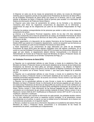 d) Disponer en cada una de las mesas de saneamiento de cartera, los cruces de información
recibidos para el respectivo periodo de las Instituciones Prestadoras de Servicios de Salud (IPS) y
de las Entidades Promotoras de Salud (EPS) que operen en el territorio, para lo cual, deberá
solicitar al Ministerio de Salud y Protección Social el permiso para acceder a la información del
Sistema de Información de Protección Social (Sispro);
e) Disponer para cada mesa de saneamiento de cartera, de los formatos y los elementos
necesarios para firmar los respectivos compromisos de depuración de la información y
compromisos de pago de las obligaciones por parte de las Entidades Responsables de Pago
(ERP);
f) Revisar los poderes correspondientes de las personas que asisten a cada una de las mesas de
saneamiento de cartera;
g) Informar a la Procuraduría Provincial respectiva, dentro de los diez (10) días calendario
siguientes al desarrollo de la mesa de saneamiento de cartera, las Entidades Promotoras de Salud
(EPS) e Instituciones Prestadoras de Servicios de Salud (IPS), previamente convocadas, que no
participaron de ella;
h) Hacer seguimiento a la depuración de los estados financieros de las Empresas Sociales del
Estado (ESE) que operan en el respectivo departamento, cuando se encuentre que las facturas ya
han sido canceladas por parte de las Entidades Promotoras de Salud (EPS);
i) Hacer seguimiento a los compromisos de pago efectuados por parte de las Entidades
Promotoras de Salud (EPS) tanto del régimen subsidiado como del régimen contributivo. En el
evento en que las Entidades Promotoras de Salud (EPS) incumplan los compromisos adquiridos de
pagar por giro directo, el departamento deberá informar mensualmente a la Dirección de
Administración de Fondos de la Protección Social del Ministerio de Salud y Protección Social, los
montos no girados de acuerdo con el formato “Compromiso de Pago_X”.
4.4. Entidades Promotoras de Salud (EPS)
a) Reportar con la periodicidad definida en esta Circular, a través de la plataforma Pisis, del
Ministerio de Salud y Protección Social, la información detallada de las facturas de las Instituciones
Prestadoras de Servicios de Salud (IPS) por servicios prestados a los afiliados al Régimen
Subsidiado de Salud con cargo a las EPS-S y de los afiliados al Régimen Contributivo con cargo a
las EPS, de acuerdo con el Anexo Técnico número 1, que hace parte integral de la presente
circular;
b) Reportar con la periodicidad definida en esta Circular, a través de la plataforma Pisis del
Ministerio de Salud y Protección Social, la información detallada de los recobros con cargo a las
entidades territoriales departamentales, de acuerdo con el Anexo Técnico número 2 que hace parte
integral de la presente circular;
c) Reportar con la periodicidad definida en esta Circular a través de la plataforma Pisis del
Ministerio de Salud y Protección Social, la información de las facturas pagadas por giro directo a
las Instituciones Prestadoras de Servicios de Salud (IPS) de acuerdo con el monto certificado por
las Entidades Promotoras de Servicios de Salud (EPS) del Régimen Subsidiado, de acuerdo con el
Anexo Técnico número 3. Esta información de las facturas pagadas por giro directo debe ser
coincidente con la información de giro directo remitida mediante el Anexo Técnico número 2 de la
Resolución número 2320 de 2011 modificada por la Resolución número 2977 de 2011 y las que las
modifiquen, adicionen o sustituyan;
d) Terminado el plazo para reportar la información de cada periodo, las entidades tendrán máximo
dos (2) días calendario para enviar el respectivo archivo corregido. Si se presentaran nuevas
inconsistencias en el archivo, la opción es que la entidad envíe la información de la factura con
inconsistencias actualizada, en el siguiente reporte;
e) Revisar y analizar los cruces de su información dispuestos en la plataforma del sistema Pisis del
Ministerio de Salud y Protección Social, previamente a la convocatoria de las mesas de
saneamiento de cartera, coordinadas por el departamento;

 