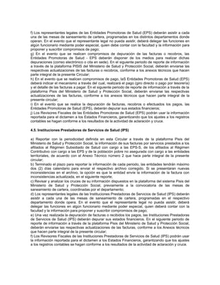 f) Los representantes legales de las Entidades Promotoras de Salud (EPS) deberán asistir a cada
una de las mesas de saneamiento de cartera, programadas en los distintos departamentos donde
operan. En el evento que el representante legal no pueda asistir, deberá delegar las funciones en
algún funcionario mediante poder especial, quien debe contar con la facultad y la información para
proponer y suscribir compromisos de pago;
g) En el evento que se realicen compromisos de depuración de las facturas o recobros, las
Entidades Promotoras de Salud - EPS deberán disponer de los medios para realizar dichas
depuraciones (correo electrónico o cita en sede). En el siguiente periodo de reporte de información
a través de la plataforma PISIS del Ministerio de Salud y Protección Social, deberán enviarse las
respectivas actualizaciones de las facturas o recobros, conforme a los anexos técnicos que hacen
parte integral de la presente Circular;
h) En el evento que se realicen compromisos de pago, laS Entidades Promotoras de Salud (EPS)
deberá indicar el mecanismo a través del cual, realizará el pago (giro directo o pago por tesorería)
y el detalle de las facturas a pagar. En el siguiente periodo de reporte de información a través de la
plataforma Pisis del Ministerio de Salud y Protección Social, deberán enviarse las respectivas
actualizaciones de las facturas, conforme a los anexos técnicos que hacen parte integral de la
presente circular;
i) En el evento que se realice la depuración de facturas, recobros o efectuados los pagos, las
Entidades Promotoras de Salud (EPS), deberán depurar sus estados financieros;
j) Los Revisores Fiscales de las Entidades Promotoras de Salud (EPS) podrán usar la información
reportada para el dictamen a los Estados Financieros, garantizando que los ajustes a los registros
contables se hagan conforme a los resultados de la actividad de aclaración y cruce.
4.5. Instituciones Prestadoras de Servicios de Salud (IPS)
a) Reportar con la periodicidad definida en esta Circular a través de la plataforma Pisis del
Ministerio de Salud y Protección Social, la información de sus facturas por servicios prestados a los
afiliados al Régimen Subsidiado de Salud con cargo a las EPS-S, de los afiliados al Régimen
Contributivo con cargo a las EPS y de la población pobre no asegurada con cargo a las entidades
territoriales, de acuerdo con el Anexo Técnico número 2 que hace parte integral de la presente
circular;
b) Terminado el plazo para reportar la información de cada periodo, las entidades tendrán máximo
dos (2) días calendario para enviar el respectivo archivo corregido. Si se presentaran nuevas
inconsistencias en el archivo, la opción es que la entidad envíe la información de la factura con
inconsistencias actualizada, en el siguiente reporte;
c) Revisar y analizar los cruces de su información dispuestos en la plataforma del sistema Pisis del
Ministerio de Salud y Protección Social, previamente a la convocatoria de las mesas de
saneamiento de cartera, coordinadas por el departamento;
d) Los representantes legales de las Instituciones Prestadoras de Servicios de Salud (IPS) deberán
asistir a cada una de las mesas de saneamiento de cartera, programadas en el respectivo
departamento donde opera. En el evento que el representante legal no pueda asistir, deberá
delegar las funciones en algún funcionario mediante poder especial, quien deberá contar con la
facultad y la información para proponer y suscribir compromisos de pago;
e) Una vez realizada la depuración de facturas o recibidos los pagos, las Instituciones Prestadoras
de Servicios de Salud (IPS) deberán depurar sus estados financieros. En el siguiente periodo de
reporte de información a través de la plataforma Pisis del Ministerio de Salud y Protección Social,
deberán enviarse las respectivas actualizaciones de las facturas, conforme a los Anexos técnicos
que hacen parte integral de la presente circular;
f) Los Revisores Fiscales de las Instituciones Prestadoras de Servicios de Salud (IPS) podrán usar
la información reportada para el dictamen a los Estados Financieros, garantizando que los ajustes
a los registros contables se hagan conforme a los resultados de la actividad de aclaración y cruce.

 
