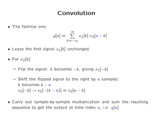 Convolution
 The familiar one:
y[n℄ =
1
X
k= 1
x1[k℄ x2[n k℄
 Leave the rst signal x1[k℄ un hanged
 For x2[k℄:
{ Flip the signal: k be omes k, giving x2[ k℄
{ Shift the ipped signal to the right by n samples:
k be omes k n
x2[ k℄ ! x2[ (k n)℄ = x2[n k℄
 Carry out sample-by-sample multipli ation and sum the resulting
sequen e to get the output at time index n, i.e. y[n℄
 