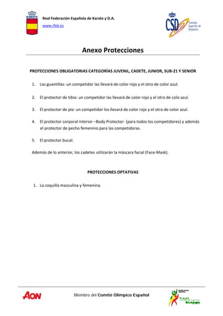 Real Federación Española de Karate y D.A. 
www.rfek.es  
Miembro del Comité Olímpico Español
 
 
Anexo Protecciones 
 
 
PROTECCIONES OBLIGATORIAS CATEGORÍAS JUVENIL, CADETE, JUNIOR, SUB‐21 Y SENIOR 
 
1. Las guantillas: un competidor las llevará de color rojo y el otro de color azul. 
 
2. El protector de tibia: un competidor las llevará de color rojo y el otro de colo azul. 
 
3. El protector de pie: un competidor los llevará de color rojo y el otro de color azul. 
 
4. El protector corporal interior –Body Protector‐ (para todos los competidores) y además 
el protector de pecho femenino para las competidoras. 
 
5. El protector bucal. 
 
Además de lo anterior, los cadetes utilizarán la máscara facial (Face‐Mask). 
 
 
PROTECCIONES OPTATIVAS 
 
1. La coquilla masculina y femenina. 
 