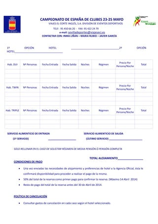  
 
 
 
     CAMPEONATO DE ESPAÑA DE CLUBES 23‐25 MAYO 
        VIAJES EL CORTE INGLÉS, S.A. DIVISIÓN DE EVENTOS DEPORTIVOS  
                                                    TELF:  95 450 66 20  ‐  FAX: 95 422 24 79 
                       e‐mail: sevilladeportes@viajeseci.es 
       CONTACTAR CON: INMA LIÑAN – MARIA RUBIO – JAVIER GARCÍA 
 
                   
1º  OPCIÓN  HOTEL  _________________________________2º  OPCIÓN 
HOTEL_________________________________ 
 
Hab. DUI  Nº Personas  Fecha Entrada  Fecha Salida  Noches  Régimen 
Precio Por 
Persona/Noche
Total 
         
         
         
Hab. TWIN  Nº Personas  Fecha Entrada  Fecha Salida  Noches  Régimen 
Precio Por 
Persona/Noche
Total 
         
         
         
Hab. TRIPLE  Nº Personas  Fecha Entrada  Fecha Salida  Noches  Régimen 
Precio Por 
Persona/Noche
Total 
         
         
         
SERVICIO ALIMENTICIO DE ENTRADA                                                      SERVICIO ALIMENTICIO DE SALIDA 
         (1º SERVICIO)                               ____________________                (ÚLTIMO SERVICIO) ________________________ 
 
SOLO RELLENAR EN EL CASO DE SOLICITAR RÉGIMEN DE MEDIA PENSIÓN Ó PENSIÓN COMPLETA 
 
TOTAL ALOJAMIENTO________________ 
CONDICIONES DE PAGO 
 
• Una vez enviadas las necesidades de alojamiento y preferencias de hotel a la Agencia Oficial, ésta le 
confirmará disponibilidad para proceder a realizar el pago de la misma. 
• 50% del total de la reserva como primer pago para confirmar la reserva. (Máximo 14 Abril  2014) 
• Resto de pago del total de la reserva antes del 30 de Abril de 2014. 
 
 
POLÍTICA DE CANCELACIÓN 
    
• Consultar gastos de cancelación en cada caso según el hotel seleccionado. 
 
 
 
 