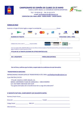  
 
 
CAMPEONATO DE ESPAÑA DE CLUBES 23‐25 MAYO 
        VIAJES EL CORTE INGLÉS, S.A. DIVISIÓN DE EVENTOS DEPORTIVOS  
                                                    TELF:  95 450 66 20  ‐  FAX: 95 422 24 79 
                       e‐mail: sevilladeportes@viajeseci.es 
       CONTACTAR CON: INMA LIÑAN – MARIA RUBIO – JAVIER GARCÍA 
 
 
 
 
FORMA DE PAGO   
 
Autorizo a Viajes El Corte Inglés a cargar la cantidad de ____________________Euros
 
NUMERO DE TARJETA                                                                                                          CADUCIDAD  (MES / AÑO)
CODIGO CVV2, CVC2 o CID (*)  ________ (imprescindible)
(*) En las tarjetas VISA y MASTER CARD son los tres últimos números situados al final del área de la firma y en las American Express los 4 
dígitos situados en la parte derecha al frente. 
TITULAR DE LA TARJETA (ESCRIBA EN LETRAS MAYÚSCULAS)
NIF o PASAPORTE   FIRMA (OBLIGATORIO)
 
 
Con mi firma, confirmo que he leído y acepto todas las condiciones de este formulario. 
   
 TRANSFERENCIA BANCARIA 
IMPRESCINDIBLE ENVIAR COPIA DE TRANSFERENCIA VÍA E‐MAIL sevilladeportes@viajeseci.es  
ó por FAX 954 22 42 45               
           TITULAR: VIAJES EL CORTE INGLÉS, S.A. 
          BANCO: SANTANDER: PLAZA DE CANALEJAS, 1  28014 MADRID 
          C/C: ES37 0049 1500 0328 1035 5229 
          *Los gastos derivados de la transferencia irán a cargo del ordenante*.  
 
 
 
SI NECESITA FACTURA, CUMPLIMENTE LOS SIGUIENTES DATOS: 
 
Nombre// Razón Social:______________________________________________________________________ 
 
Dirección: _________________________________________   Ciudad: ________________________________ 
 
Código Postal: __________________   DNI/ CIF: ___________________________________________________ 
 
Observaciones:______________________________________________________________________________
 