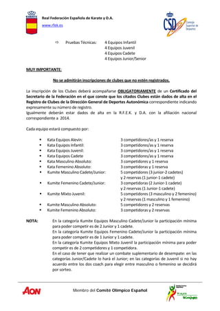 Real Federación Española de Karate y D.A. 
www.rfek.es  
Miembro del Comité Olímpico Español
 
Pruebas Técnicas:  4 Equipos Infantil 
        4 Equipos Juvenil     
        4 Equipos Cadete 
        4 Equipos Junior/Senior 
 
MUY IMPORTANTE:  
 
No se admitirán inscripciones de clubes que no estén registrados. 
 
La  inscripción  de  los  Clubes  deberá  acompañarse  OBLIGATORIAMENTE  de  un  Certificado  del 
Secretario de la Federación en el que conste que los citados Clubes están dados de alta en el 
Registro de Clubes de la Dirección General de Deportes Autonómica correspondiente indicando 
expresamente su número de registro. 
Igualmente  deberán  estar  dados  de  alta  en  la  R.F.E.K.  y  D.A.  con  la  afiliación  nacional 
correspondiente a  2014. 
 
Cada equipo estará compuesto por: 
 
Kata Equipos Alevín:  3 competidores/as y 1 reserva 
Kata Equipos Infantil:  3 competidores/as y 1 reserva 
Kata Equipos Juvenil:  3 competidores/as y 1 reserva 
Kata Equipos Cadete  3 competidores/as y 1 reserva 
Kata Masculino Absoluto:  3 competidores y 1 reserva 
Kata Femenino Absoluto:  3 competidoras y 1 reserva 
Kumite Masculino Cadete/Junior:  5 competidores (3 junior‐2 cadetes) 
  y 2 reservas (1 junior‐1 cadete) 
Kumite Femenino Cadete/Junior:  3 competidoras (2 Junior‐1 cadete) 
  y 2 reservas (1 Junior‐1 cadete) 
Kumite Mixto Juvenil:  5 competidores (3 masculino y 2 femenino) 
  y 2 reservas (1 masculino y 1 femenino) 
Kumite Masculino Absoluto:  5 competidores y 2 reservas 
Kumite Femenino Absoluto:  3 competidoras y 2 reservas 
 
NOTA:   En la categoría Kumite Equipos Masculino Cadete/Junior la participación mínima 
para poder competir es de 2 Junior y 1 cadete. 
   En la categoría Kumite Equipos Femenino Cadete/Junior la participación mínima 
para poder competir es de 1 Junior y 1 cadete. 
   En la categoría Kumite Equipos Mixto Juvenil la participación mínima para poder 
competir es de 2 competidores y 1 competidora. 
   En el caso de tener que realizar un combate suplementario de desempate: en las 
categorías Junior/Cadete lo hará el Junior; en las categorías de Juvenil si no hay 
acuerdo entre los dos coach para elegir entre masculino o femenino se decidirá 
por sorteo. 
 
 