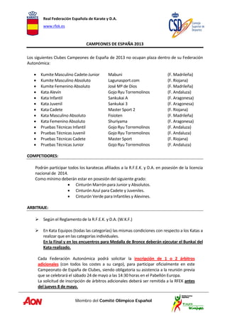 Real Federación Española de Karate y D.A. 
www.rfek.es  
Miembro del Comité Olímpico Español
 
CAMPEONES DE ESPAÑA 2013 
 
Los siguientes Clubes Campeones de España de 2013 no ocupan plaza dentro de su Federación 
Autonómica: 
 
• Kumite Masculino Cadete‐Junior  Mabuni      (F. Madrileña) 
• Kumite Masculino Absoluto  Lagunasport.com    (F. Riojana) 
• Kumite Femenino Absoluto  José Mª de Dios     (F. Madrileña) 
• Kata Alevín  Gojo Ryu Torremolinos     (F. Andaluza) 
• Kata Infantil  Sankukai A    (F. Aragonesa) 
• Kata Juvenil  Sankukai 3    (F. Aragonesa) 
• Kata Cadete  Master Sport 2    (F. Riojana) 
• Kata Masculino Absoluto  Fisioten    (F. Madrileña) 
• Kata Femenino Absoluto  Shuriyama      (F. Aragonesa) 
• Pruebas Técnicas Infantil  Gojo Ryu Torremolinos    (F. Andaluza) 
• Pruebas Técnicas Juvenil  Gojo Ryu Torremolinos    (F. Andaluza) 
• Pruebas Técnicas Cadete   Master Sport     (F. Riojana) 
• Pruebas Técnicas Junior   Gojo Ryu Torremolinos    (F. Andaluza) 
 
COMPETIDORES:  
 
Podrán participar todos los karatecas afiliados a la R.F.E.K. y D.A. en posesión de la licencia 
nacional de  2014. 
Como mínimo deberán estar en posesión del siguiente grado: 
• Cinturón Marrón para Junior y Absolutos. 
• Cinturón Azul para Cadete y Juveniles.  
• Cinturón Verde para Infantiles y Alevines. 
 
ARBITRAJE:  
 
Según el Reglamento de la R.F.E.K. y D.A. (W.K.F.) 
 
En Kata Equipos (todas las categorías) las mismas condiciones con respecto a los Katas a 
realizar que en las categorías individuales.  
En la Final y en los encuentros para Medalla de Bronce deberán ejecutar el Bunkai del 
Kata realizado. 
 
Cada  Federación  Autonómica  podrá  solicitar  la  inscripción  de  1  o  2  árbitros 
adicionales  (con  todos  los  costes  a  su  cargo),  para  participar  oficialmente  en  este 
Campeonato de España de Clubes, siendo obligatoria su asistencia a la reunión previa 
que se celebrará el sábado 24 de mayo a las 14:30 horas en el Pabellón Europa. 
La solicitud de inscripción de árbitros adicionales deberá ser remitida a la RFEK antes 
del jueves 8 de mayo. 
 