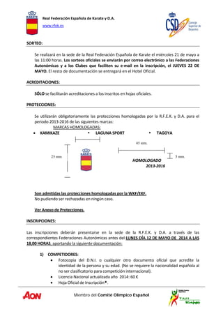 Real Federación Española de Karate y D.A. 
www.rfek.es  
Miembro del Comité Olímpico Español
 
SORTEO:  
 
Se realizará en la sede de la Real Federación Española de Karate el miércoles 21 de mayo a 
las 11:00 horas. Los sorteos oficiales se enviarán por correo electrónico a las Federaciones 
Autonómicas  y  a  los  Clubes  que  faciliten  su  e‐mail  en  la  inscripción,  el  JUEVES  22  DE 
MAYO. El resto de documentación se entregará en el Hotel Oficial. 
 
ACREDITACIONES:  
 
SÓLO se facilitarán acreditaciones a los inscritos en hojas oficiales. 
 
PROTECCIONES: 
 
Se utilizarán obligatoriamente las protecciones homologadas por la R.F.E.K. y D.A. para el 
periodo 2013‐2016 de las siguientes marcas: 
MARCAS HOMOLOGADAS: 
• KAMIKAZE    LAGUNA SPORT    TAGOYA 
 
   
 
               
                                HOMOLOGADO 
                 2013‐2016 
 
 
 
 
Son admitidas las protecciones homologadas por la WKF/EKF. 
No pudiendo ser rechazadas en ningún caso. 
 
Ver Anexo de Protecciones. 
 
INSCRIPCIONES:  
 
Las  inscripciones  deberán  presentarse  en  la  sede  de  la  R.F.E.K.  y  D.A.  a  través  de  las 
correspondientes Federaciones Autonómicas antes del LUNES DÍA 12 DE MAYO DE  2014 A LAS 
18,00 HORAS, aportando la siguiente documentación: 
 
1) COMPETIDORES: 
• Fotocopia  del  D.N.I.  o  cualquier  otro  documento  oficial  que  acredite  la 
identidad de la persona y su edad. (No se requiere la nacionalidad española al 
no ser clasificatorio para competición internacional). 
• Licencia Nacional actualizada año  2014: 60 € 
• Hoja Oficial de Inscripción*. 
45 mm.
5 mm.25 mm
 