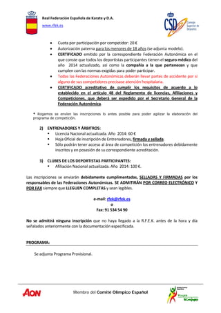 Real Federación Española de Karate y D.A. 
www.rfek.es  
Miembro del Comité Olímpico Español
 
• Cuota por participación por competidor: 20 € 
• Autorización paterna para los menores de 18 años (se adjunta modelo). 
• CERTIFICADO  emitido  por  la  correspondiente  Federación  Autonómica  en  el 
que conste que todos los deportistas participantes tienen el seguro médico del 
año    2014  actualizado,  así  como  la  compañía  a  la  que  pertenecen  y  que 
cumplen con las normas exigidas para poder participar. 
• Todas las Federaciones Autonómicas deberán llevar partes de accidente por si 
alguno de sus competidores precisase atención hospitalaria. 
• CERTIFICADO  acreditativo  de  cumplir  los  requisitos  de  acuerdo  a  lo 
establecido  en  el  artículo  48  del  Reglamento  de  licencias,  Afiliaciones  y 
Competiciones,  que  deberá  ser  expedido  por  el  Secretario  General  de  la 
Federación Autonómica. 
 
* Rogamos se envíen las inscripciones lo antes posible para poder agilizar la elaboración del
programa de competición.
 
2) ENTRENADORES Y ÁRBITROS: 
Licencia Nacional actualizada. Año  2014: 60 € 
Hoja Oficial de inscripción de Entrenadores, firmada y sellada.  
Sólo podrán tener acceso al área de competición los entrenadores debidamente 
inscritos y en posesión de su correspondiente acreditación.  
 
3) CLUBES DE LOS DEPORTISTAS PARTICIPANTES: 
Afiliación Nacional actualizada. Año  2014: 100 €. 
 
Las  inscripciones  se  enviarán  debidamente  cumplimentadas,  SELLADAS  Y  FIRMADAS  por  los 
responsables de las Federaciones Autonómicas. SE ADMITIRÁN POR CORREO ELECTRÓNICO Y 
POR FAX siempre que LLEGUEN COMPLETAS y sean legibles.  
 
e‐mail: rfek@rfek.es 
o 
Fax: 91 534 54 90 
 
No  se  admitirá  ninguna  inscripción  que  no  haya  llegado  a  la  R.F.E.K.  antes  de  la  hora  y  día 
señalados anteriormente con la documentación especificada. 
 
 
PROGRAMA:  
 
Se adjunta Programa Provisional. 
 
 
 
 
 
 