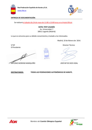 Real Federación Española de Karate y D.A. 
www.rfek.es  
Miembro del Comité Olímpico Español
 
ENTREGA DE DOCUMENTACIÓN:  
 
Se realizará el sábado día 24 de mayo de 11:00 a 13:00 horas en el Hotel Oficial. 
 
HOTEL TRYP LEGANÉS 
Av. Universidad, 7 
28911 Leganés (Madrid) 
 
Lo que se comunica para su debido conocimiento y traslado a los interesados.  
 
  Madrid, 10 de febrero de  2014. 
 
Vº Bº  Director Técnico               . 
El Presidente  
 
 
 
 
 
 
ANTONIO MORENO MARQUEÑO                     JOSÉ Mª DE DIOS VIDAL 
 
 
 
DESTINATARIOS:   TODAS LAS FEDERACIONES AUTONÓMICAS DE KARATE. 
 
 