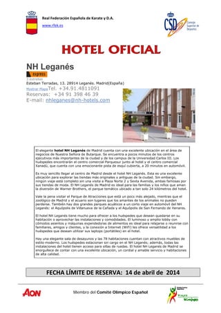 Real Federación Española de Karate y D.A. 
www.rfek.es  
Miembro del Comité Olímpico Español
 
 
 
 
 
NH Leganés
3 estrellas
Esteban Terradas, 13. 28914 Leganés. Madrid(España)
Mostrar MapaTel. +34.91.4811091
Reservas: +34 91 398 46 39
E-mail: nhleganes@nh-hotels.com
 
 
 
 
 
 
 
 
El elegante hotel NH Leganés de Madrid cuenta con una excelente ubicación en el área de
negocios de Nuestra Señora de Butarque. Se encuentra a pocos minutos de los centros
ejecutivos más importantes de la ciudad y de los campus de la Universidad Carlos III. Los
huéspedes encontrarán el centro comercial Parquesur junto al hotel y el centro comercial
Xanadú, que cuenta con una emocionante pista de esquí cubierta, a 20 minutos en automóvil.
Es muy sencillo llegar al centro de Madrid desde el hotel NH Leganés. Esta es una excelente
ubicación para explorar las tiendas más originales y antiguas de la ciudad. Sin embargo,
ningún viaje está completo sin una visita a Plaza Norte 2 y Sexta Avenida, ambas famosas por
sus tiendas de moda. El NH Leganés de Madrid es ideal para las familias y los niños que aman
la diversión de Warner Brothers, el parque temático ubicado a tan solo 24 kilómetros del hotel.
Vale la pena visitar el Parque de Atracciones que está un poco más alejado, mientras que el
zoológico de Madrid y el acuario son lugares que los amantes de los animales no pueden
perderse. También hay dos grandes parques acuáticos a un corto viaje en automóvil del NH
Leganés: el Aquópolis de Villanueva de la Cañada y el Aquópolis de San Fernando de Henares.
El hotel NH Leganés tiene mucho para ofrecer a los huéspedes que desean quedarse en su
habitación o aprovechar las instalaciones y comodidades. El luminoso y amplio lobby con
cómodos asientos y máquinas expendedoras de alimentos es ideal para relajarse o reunirse con
familiares, amigos y clientes, y la conexión a Internet (WiFi) les ofrece versatilidad a los
huéspedes que desean utilizar sus laptops (portátiles) en el hotel.
Hay una elegante sala de desayunos y las 78 habitaciones cuentan con atractivos muebles de
estilo moderno. Los huéspedes estacionan sin cargo en el NH Leganés; además, todas las
instalaciones del hotel tienen acceso para sillas de ruedas. El hotel NH Leganés de Madrid se
enorgullece de contar con una excelente ubicación, un cordial y amable servicio y habitaciones
de alta calidad. 
 
 
FECHA LÍMITE DE RESERVA:  14 de abril de  2014 
 
 