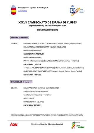 Real Federación Española de Karate y D.A. 
www.rfek.es  
Miembro del Comité Olímpico Español
 
XXXVII CAMPEONATO DE ESPAÑA DE CLUBES 
Leganés (Madrid), 24 y 25 de mayo de 2014 
PROGRAMA PROVISIONAL  
 
 
SÁBADO, 24 de mayo 
 
15:00 h.  ELIMINATORIAS Y REPESCAS KATA EQUIPOS (Alevín, Infantil/Juvenil/Cadete) 
  ELIMINATORIAS Y REPESCAS KATA EQUIPOS ABSOLUTOS  
  (Masculino y Femenino) 
  CEREMONIA DE APERTURA 
  FINALES KATA EQUIPOS  
  (Alevín, Infantil/Juvenil/Cadete/Absoluto Masculino/Absoluto Femenino) 
  ENTREGA DE TROFEOS 
  1ª VUELTA PRUEBAS TÉCNICAS EQUIPOS (Infantil, Juvenil, Cadete, Junior/Senior) 
  FINALES PRUEBAS TÉCNICAS EQUIPOS (Infantil, Juvenil, Cadete, Junior/Senior) 
  ENTREGA DE TROFEOS     
   
DOMINGO, 25 de mayo 
 
08:30 h.    ELIMINATORIAS Y REPESCAS KUMITE EQUIPOS  
  Absoluto Masculino y Femenino 
  Cadete/Junior Masculino y Femenino 
  Mixto Juvenil 
  FINALES KUMITE EQUIPOS 
  ENTREGA DE TROFEOS 
 
 
 
(DEPENDIENDO DE LAS INSCRIPCIONES DEFINITIVAS ESTE PROGRMA PUEDE SUFRIR ALGUNA VARIACIÓN)
 