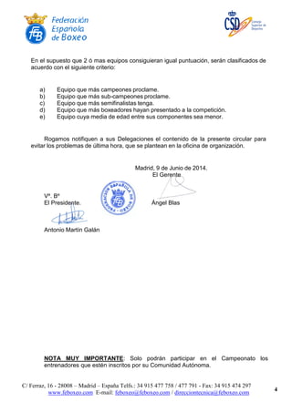 C/ Ferraz, 16 - 28008 – Madrid – España Telfs.: 34 915 477 758 / 477 791 - Fax: 34 915 474 297
www.feboxeo.com E-mail: feboxeo@feboxeo.com / direcciontecnica@feboxeo.com
4
En el supuesto que 2 ó mas equipos consiguieran igual puntuación, serán clasificados de
acuerdo con el siguiente criterio:
a) Equipo que más campeones proclame.
b) Equipo que más sub-campeones proclame.
c) Equipo que más semifinalistas tenga.
d) Equipo que más boxeadores hayan presentado a la competición.
e) Equipo cuya media de edad entre sus componentes sea menor.
Rogamos notifiquen a sus Delegaciones el contenido de la presente circular para
evitar los problemas de última hora, que se plantean en la oficina de organización.
Madrid, 9 de Junio de 2014.
El Gerente
Vº. Bº
El Presidente. Ángel Blas
Antonio Martín Galán
NOTA MUY IMPORTANTE: Solo podrán participar en el Campeonato los
entrenadores que estén inscritos por su Comunidad Autónoma.
 