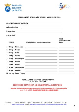 C/ Ferraz, 16 - 28008 – Madrid – España Telfs.: 34 915 477 758 / 477 791 - Fax: 34 915 474 297
www.feboxeo.com E-mail: feboxeo@feboxeo.com / direcciontecnica@feboxeo.com
6
CAMPEONATO DE ESPAÑA “JOVEN” MASCULINO 2014
FEDERACION AUTONOMICA
Jefe de Equipo
Preparador
Preparador______________________________________________________
CLUB
PESOS BOXEADORES (nombre y apellidos)
(Obligatorio alta
FEB)
1 49 kg Minimosca
2 52 kg Mosca
3 56 kg Gallo
4 60 Kg Ligero
5 64 kg Welter ligero
6 69 kg Welter
7 75 kg Medio
8 81 kg Semi pesado
9 91 kg Pesado
10 +91 kg Super Pesado
FECHA LIMITE ENVIO DE ESTE IMPRESO
25 DE JULIO DE 2014
DESPUES DE ESTA FECHA, NO SE ADMITIRA LA INSCRIPCION
Adjuntar el comprobante bancario del ingreso correspondiente (145.-€.) por participante,
en la c/c de la FEB: BANKIA ES47 2038 1118 6860 0078 2607
 