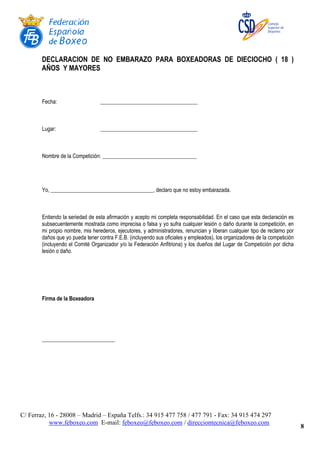 C/ Ferraz, 16 - 28008 – Madrid – España Telfs.: 34 915 477 758 / 477 791 - Fax: 34 915 474 297
www.feboxeo.com E-mail: feboxeo@feboxeo.com / direcciontecnica@feboxeo.com
8
DECLARACION DE NO EMBARAZO PARA BOXEADORAS DE DIECIOCHO ( 18 )
AÑOS Y MAYORES
Fecha: ____________________________________
Lugar: ____________________________________
Nombre de la Competición: ___________________________________
Yo, ______________________________________, declaro que no estoy embarazada.
Entiendo la seriedad de esta afirmación y acepto mi completa responsabilidad. En el caso que esta declaración es
subsecuentemente mostrada como imprecisa o falsa y yo sufra cualquier lesión o daño durante la competición, en
mi propio nombre, mis herederos, ejecutores, y administradores, renuncian y liberan cualquier tipo de reclamo por
daños que yo pueda tener contra F.E.B. (incluyendo sus oficiales y empleados), los organizadores de la competición
(incluyendo el Comité Organizador y/o la Federación Anfitriona) y los dueños del Lugar de Competición por dicha
lesión o daño.
Firma de la Boxeadora
___________________________
 