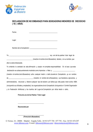 C/ Ferraz, 16 - 28008 – Madrid – España Telfs.: 34 915 477 758 / 477 791 - Fax: 34 915 474 297
www.feboxeo.com E-mail: feboxeo@feboxeo.com / direcciontecnica@feboxeo.com
9
DECLARACION DE NO EMBARAZO PARA BOXEADORAS MENORES DE DIECIOCHO
( 18 ) AÑOS.
Fecha: ____________________________________
Lugar: ____________________________________
Nombre de la Competición: ___________________________________
Yo, __________________________________________________, soy uno de los padres / tutor legal de
_________________________________ (insertar el nombre de la Boxeadora) declaro, en su nombre, que
ella no está embarazada.
Yo entiendo la seriedad de esta afirmación y acepto mi completa responsabilidad. En el caso que esta
declaración es subsecuentemente mostrada como imprecisa o falsa y ____________________________
(insertar el nombre de la Boxeadora) sufra cualquier lesión o daño durante la Competición, yo en nombre
de _______________________________, (insertar el nombre de la Boxeadora), sus herederos, ejecutores, y
administradores, renuncian y liberan cualquier tipo de reclamo por daños que ella pueda tener contra AIBA
(incluyendo sus oficiales y empleados), los organizadores de la Competición (incluyendo el Comité Organizador
y la Federación Anfitriona) y los dueños del Lugar de Competición por dicha lesión o daño.
Firma de uno de los Padres / Tutor Legal
_________________________________
Reconocido por
_________________________________
(Firma de la Boxeadora)
 
