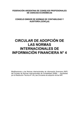 FEDERACIÓN ARGENTINA DE CONSEJOS PROFESIONALES
DE CIENCIAS ECONÓMICAS
CONSEJO EMISOR DE NORMAS DE CONTABILIDAD Y
AUDITORÍA (CENCyA)
CIRCULAR DE ADOPCIÓN DE
LAS NORMAS
INTERNACIONALES DE
INFORMACIÓN FINANCIERA N° 4
Modificaciones a las Normas internacionales de información financiera (NIIF)
del Consejo de Normas Internacionales de Contabilidad (IASB) – Aprobadas
por la Resolución Técnica N° 26 y las Circulares de adopción de las NIIF.
 