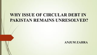 WHY ISSUE OF CIRCULAR DEBT IN
PAKISTAN REMAINS UNRESOLVED?
ANJUM ZAHRA
 