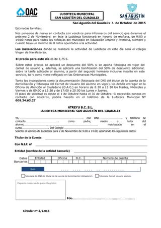 Circular nº 2/2.015
LUDOTECA MUNICIPAL
SAN AGUSTÍN DEL GUADALIX
San Agustín del Guadalix 1 de Octubre de 2015
Estimadas familias:
Nos ponemos de nuevo en contacto con vosotros para informaros del servicio que daremos el
próximo 2 de Noviembre: en éste la Ludoteca funcionará en horario de mañana, de 9:00 a
14:00 horas para todos los niños/as del municipio en Educación Infantil y Primaria, siempre y
cuando haya un mínimo de 8 niños apuntados a la actividad.
Las instalaciones donde se realizará la actividad de Ludoteca en este día será el colegio
Virgen de Navalazarza.
El precio para este día es de 4,75 €.
Sobre estos precios se aplicará un descuento del 50% si se aporta fotocopia en vigor del
carnet de usuario y, además, se aplicará una bonificación del 50% de descuento adicional,
sobre la tarifa aplicable al alumno, a partir del segundo hermano inclusive inscrito en este
servicio, tal y como viene reflejado en las Ordenanzas Municipales.
Tanto las inscripciones como la documentación (fotocopia del DNI del titular de la cuenta de la
domiciliación y fotocopia del Carnet de Usuario del alumno en vigor), los debéis entregar en la
Oficina de Atención al Ciudadano (O.A.C.) en horario de 8:30 a 13:30 los Martes, Miércoles y
Viernes y de 09:00 a 13:30 y de 17:00 a 20:00 los Lunes y Jueves.
El plazo de solicitud es desde el 1 de Octubre hasta el 30 de Octubre. Si necesitáis poneos en
contacto con nosotros, podéis hacerlo en el teléfono de la Ludoteca Municipal Nº
608.24.63.27
ATREYU B.C. S.L.
LUDOTECA MUNICIPAL SAN AGUSTÍN DEL GUADALIX
Yo,…………………………………………………………….…………….. con DNI………………………….. y teléfono de
contacto……………………………………... como padre, madre o tutor del
alumno…………………………..………………………………………………………….. matriculado en el
curso………………………………. Del Colegio …………………………………………………………………
Solicito el servicio de Ludoteca para 2 de Noviembre de 9.00 a 14.00, aportando los siguientes datos:
Titular de la Cuenta
Con N.I.F. nº
Entidad (nombre de la entidad bancaria)
Datos
Bancarios
Entidad Oficina D.C. Número de cuenta
IBAN _ _ _ _ _ _ _ _ _ _ _ _ _ _ _ _ _ _ _ _ _ _ _ _
Fotocopia del DNI del titular de la cuenta de domiciliación (obligatorio). Fotocopia Carnet Usuario alumno.
Espacio reservado para Registro
Fdo…………………………………………………………
 