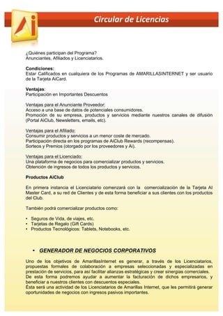  	
  	
  	
  	
  	
  	
  	
  	
  	
  	
  	
  	
  	
  	
  	
  	
  	
  	
  	
  	
  	
  	
  	
  	
  	
  	
  	
  	
  	
  	
  	
  	
  	
  	
  	
  	
  	
  	
  	
  	
  	
  	
  	
  Circular	
  de	
  Licencias	
  	
  

¿Quiénes participan del Programa?
Anunciantes, Afiliados y Licenciatarios.
Condiciones:
Estar Calificados en cualquiera de los Programas de AMARILLASINTERNET y ser usuario
de la Tarjeta AiCard.
Ventajas:
Participación en Importantes Descuentos
Ventajas para el Anunciante Proveedor:
Acceso a una base de datos de potenciales consumidores.
Promoción de su empresa, productos y servicios mediante nuestros canales de difusión
(Portal AiClub, Newsletters, emails, etc).
Ventajas para el Afiliado:
Consumir productos y servicios a un menor coste de mercado.
Participación directa en los programas de AiClub Rewards (recompensas).
Sorteos y Premios (otorgado por los proveedores y Ai).
Ventajas para el Licenciado:
Una plataforma de negocios para comercializar productos y servicios.
Obtención de ingresos de todos los productos y servicios.
Productos AiClub
En primera instancia el Licenciatario comenzará con la comercialización de la Tarjeta AI
Master Card, a su red de Clientes y de esta forma beneficiar a sus clientes con los productos
del Club.
También podrá comercializar productos como:
• Seguros de Vida, de viajes, etc.
• Tarjetas de Regalo (Gift Cards)
• Productos Tecnológicos: Tablets, Notebooks, etc.

• GENERADOR DE NEGOCIOS CORPORATIVOS
Uno de los objetivos de AmarillasInternet es generar, a través de los Licenciatarios,
propuestas formales de colaboración a empresas seleccionadas y especializadas en
prestación de servicios, para así facilitar alianzas estratégicas y crear sinergias comerciales.
De esta forma podremos ayudar a aumentar la facturación de dichos empresarios, y
beneficiar a nuestros clientes con descuentos especiales.
Ésta será una actividad de los Licenciatarios de Amarillas Internet, que les permitirá generar
oportunidades de negocios con ingresos pasivos importantes.

 