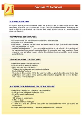  	
  	
  	
  	
  	
  	
  	
  	
  	
  	
  	
  	
  	
  	
  	
  	
  	
  	
  	
  	
  	
  	
  	
  	
  	
  	
  	
  	
  	
  	
  	
  	
  	
  	
  	
  	
  	
  	
  	
  	
  	
  	
  	
  Circular	
  de	
  Licencias	
  	
  

PLAN DE INVERSION
El sistema está organizado para que pueda ser explotado por un Licenciatario en una área
geográfica a partir de 25.000 habitantes, pudiéndose unir varias poblaciones más pequeñas,
tiene también la posibilidad de comprar una área mayor y Sub-Licenciar en varias ciudades
(Licencia Maestra).
OBLIGACIONES CONTRATUALES:
• Re-inversión del 5% del valor mensual de venta en Publicidad.
• Royalties: 10% semestrales
• Impuestos.- Cada una de las Partes se compromete al pago que les corresponda de
impuestos exigidos por la ley.
• Oficina/Establecimiento: El Licenciado deberá disponer como mínimo de una dirección
de representación comercial, adecuada al tipo de operación que va a realizar a fin de
mantener una fachada e imagen exterior del establecimiento compatibles con la exigida
por el Sistema.
CONSIDERACIONES CONTRATUALES:
• Manual de operaciones y Know-How.• Asistencia técnica y capacitación.• Derechos para el uso de Marca
• Venta de sus productos y servicios preferenciales
• Exclusividad de Territorio
• Cortesía de Bienvenida: 100% del valor invertido en productos (Cinema Spot). Este
producto se entregará de forma gratuita, el Licenciatario dispondrá del periodo de 1(un)
año para su comercialización.

PAQUETE DE BIENVENIDA DEL LICENCIATARIO
• Manual de Capacitación, Operativo y Administrativo
• Publicación de la Licencia en Página WEB.
• Email Corporativo y Personal
• 1 Agenda
• 100 tarjetas de presentación
• Folder de Cuero
• Asesoría continua, vía Skype.
• 1 visita de 2 días del Gerente (Los gastos del desplazamiento corren por cuenta del
Licenciatario)
• Entrega del comprobante de Licencia de Representación Comercial

 