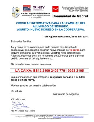 C.E.I.P. Virgen de Navalazarza
Medalla de plata de la Comunidad de Madrid
2 de mayo de 2008
Dirección del Área Territorial Madrid Norte
CONSEJERÍA DE EDUCACIÓN,
JUVENTUD Y DEPORTE
Comunidad de Madrid
C/ Extremadura, 2.- 28750 San Agustín del Guadalix .-Tel. 918.418.643.- Fax 918.435.129
Email: cp.navalazarza.sanagustin@educa.madrid.org.- Página web: www.educa.madrid.org/web/cp.navalazarza.sanagustin/
www.facebook.com/virgendenavalazarza
CIRCULAR INFORMATIVA PARA LAS FAMILIAS DEL
ALUMNADO DE SEGUNDO.
ASUNTO: NUEVO INGRESO EN LA COOPERATIVA.
San Agustín del Guadalix, 23 de abril 2014.
Estimadas familias:
Tal y como ya os comentamos en la primera circular sobre la
cooperativa, es necesario hacer un nuevo ingreso de 10 euros para
adquirir el material que van a utilizar vuestros hijos estos meses.
Además, debemos dejar un remanente de 200 euros para el primer
pedido de material del siguiente curso.
Os recordamos el número de cuenta:
LA CAIXA: ES12 2100 2405 7701 0028 2105
Los alumnos tienen que entregar el resguardo bancario a su tutora
antes del 6 de mayo.
Muchas gracias por vuestra colaboración.
Un saludo.
Las tutoras de segundo
VºBº La Directora
Fdo. Mª Soledad Díaz Serrano
NOMBRE DIAZ
SERRANOS
MARIA
SOLEDAD - NIF
15992737D
Firmado digitalmente por
NOMBRE DIAZ SERRANOS
MARIA SOLEDAD - NIF
15992737D
Nombre de reconocimiento
(DN): c=ES, o=FNMT,
ou=FNMT Clase 2 CA,
ou=500780463,
cn=NOMBRE DIAZ
SERRANOS MARIA SOLEDAD
- NIF 15992737D
Fecha: 2014.04.23 00:42:35
+02'00'
 