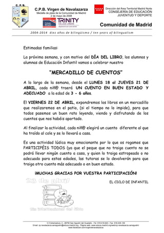 C.P.B. Virgen de Navalazarza
Medalla de plata de la Comunidad de Madrid
2 de mayo de 2008
Dirección del Área Territorial Madrid Norte
CONSEJERÍA DE EDUCACIÓN
JUVENTUD Y DEPORTE
Comunidad de Madrid
2004-2014 diez años de bilingüismo / ten years of bilingualism
C/ Extremadura, 2.- 28750 San Agustín del Guadalix .-Tel. 918.418.643.- Fax 918.435.129
Email: cp.navalazarza.sanagustin@educa.madrid.org.- Página web: www.educa.madrid.org/web/cp.navalazarza.sanagustin/
www.facebook.com/virgendenavalazarza
Estimadas familias:
La próxima semana, y con motivo del DÍA DEL LIBRO, los alumnos y
alumnas de Educación Infantil vamos a celebrar nuestro
“MERCADILLO DE CUENTOS”
A lo largo de la semana, desde el LUNES 18 al JUEVES 21 DE
ABRIL, cada niñ@ traerá UN CUENTO EN BUEN ESTADO Y
ADECUADO a la edad de 3 - 6 años.
El VIERNES 22 DE ABRIL, expondremos los libros en un mercadillo
que realizaremos en el patio, (si el tiempo no lo impide), para que
todos pasemos un buen rato leyendo, viendo y disfrutando de los
cuentos que nos habéis aportado.
Al finalizar la actividad, cada niñ@ elegirá un cuento diferente al que
ha traído al cole y se lo llevará a casa.
Es una actividad lúdica muy emocionante por lo que os rogamos que
PARTICIPÉIS TODOS (ya que el peque que no traiga cuento no se
podrá llevar ningún cuento a casa, y quien lo traiga estropeado o no
adecuado para estas edades, las tutoras se lo devolverán para que
traiga otro cuento más adecuado o en buen estado.
¡MUCHAS GRACIAS POR VUESTRA PARTICIPACIÓN!
EL CICLO DE INFANTIL
 