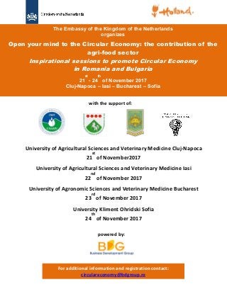 The Embassy of the Kingdom of the Netherlands
organizes
Open your mind to the Circular Economy: the contribution of the
agri-food sector
Inspirational sessions to promote Circular Economy
in Romania and Bulgaria
21
st
- 24
th
of November 2017
Cluj-Napoca – Iasi – Bucharest – Sofia
University of Agricultural Sciences and Veterinary Medicine Cluj-Napoca
21
st
of November2017
University of Agricultural Sciences and Veterinary Medicine Iasi
22
nd
of November 2017
University of Agronomic Sciences and Veterinary Medicine Bucharest
23
rd
of November 2017
University Kliment Ohridski Sofia
24
th
of November 2017
with the support of:
powered by:
For additional information and registration contact:
circulareconomy@bdgroup.ro
 