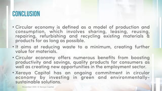 • Circular economy is defined as a model of production and
consumption, which involves sharing, leasing, reusing,
repairing, refurbishing and recycling existing materials &
products for as long as possible.
• It aims at reducing waste to a minimum, creating further
value for materials.
• Circular economy offers numerous benefits from boosting
productivity and savings, quality products for consumers as
well as creating new opportunities in the employment sector.
• Xeraya Capital has an ongoing commitment in circular
economy by investing in green and environmentally-
sustainable solutions.
Conclusion
November 2021. © Xeraya Capital.
18