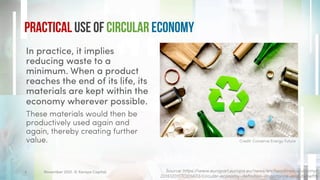 Practical use of Circular Economy
In practice, it implies
reducing waste to a
minimum. When a product
reaches the end of its life, its
materials are kept within the
economy wherever possible.
These materials would then be
productively used again and
again, thereby creating further
value.
Source: https://www.europarl.europa.eu/news/en/headlines/economy/
20151201STO05603/circular-economy-definition-importance-and-benefits
Credit: Conserve Energy Future
November 2021. © Xeraya Capital.
4