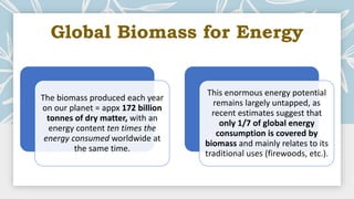 Global Biomass for Energy
The biomass produced each year
on our planet = appx 172 billion
tonnes of dry matter, with an
energy content ten times the
energy consumed worldwide at
the same time.
This enormous energy potential
remains largely untapped, as
recent estimates suggest that
only 1/7 of global energy
consumption is covered by
biomass and mainly relates to its
traditional uses (firewoods, etc.).
 