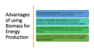 Advantages
of using
Biomass for
Energy
Production
Preventing the greenhouse effect, which is largely due to carbon
dioxide (CO2) produced by the burning of fossil fuels.
Avoidance of atmospheric sulfur dioxide (SO2) produced by
combustion of fossil fuels and contributing to the 'acid rain'
phenomenon. The sulfur content of biomass is practically negligible.
The reduction of energy dependence, which results from the import of
fuel from third countries, with corresponding savings in foreign
exchange.
Securing employment and keeping the rural population in the border
and other agricultural areas contributes to biomass in the country's
regional development
 