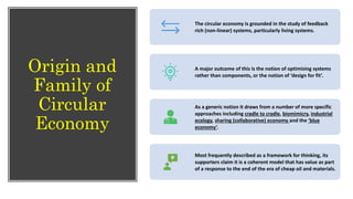 Origin and
Family of
Circular
Economy
The circular economy is grounded in the study of feedback
rich (non-linear) systems, particularly living systems.
A major outcome of this is the notion of optimising systems
rather than components, or the notion of ‘design for fit’.
As a generic notion it draws from a number of more specific
approaches including cradle to cradle, biomimicry, industrial
ecology, sharing (collaborative) economy and the ‘blue
economy’.
Most frequently described as a framework for thinking, its
supporters claim it is a coherent model that has value as part
of a response to the end of the era of cheap oil and materials.
 