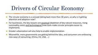 Drivers of Circular Economy
 The circular economy is a concept dating back more than 30 years, so why is it getting
attention and adoption now?
 For businesses, the key reasons are practical (depletion of key natural resources, rising
commodity costs) and technological (new tools make circular principles easier to
implement).
 Greater urbanization will also help to enable implementation.
 Meanwhile, more governments are getting behind the idea, and consumers are embracing
new ways of consuming. (China, EU, USA, …)
 