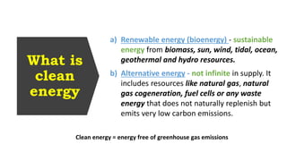 What is
clean
energy
Clean energy = energy free of greenhouse gas emissions
a) Renewable energy (bioenergy) - sustainable
energy from biomass, sun, wind, tidal, ocean,
geothermal and hydro resources.
b) Alternative energy - not infinite in supply. It
includes resources like natural gas, natural
gas cogeneration, fuel cells or any waste
energy that does not naturally replenish but
emits very low carbon emissions.
 