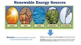 Renewable Energy Sources
Biomass is the only renewable source that
can give bio-based chemicals as well
“Biofuels: liquid or gaseous fuels (for transport) produced from biomass”.
"BioLiquids: liquid fuels for energy purposes other than traffic, including
electricity and heating and cooling, which are produced from biomass"
 