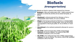 Biofuels
(transportation)
• Biofuels are liquid or gaseous fuels produced from biomass
• Biodiesel is fatty acid methyl esters (MIC - FAME) produced from
vegetable or animal oils and fats and are diesel fuel grade, as
biofuel.
• Bioethanol is ethanol produced from Biomass or from a
biodegradable waste fraction, for use as a Biofuel.
• Biogas is the fuel gas produced by Biomass or a biodegradable
fraction of industrial and municipal waste, which can be purified
and upgraded to natural gas quality, for use as Biofuel, or wood
gas.
• Biomethanol is the methanol produced by Biomass for use as a
Biofuel.
• Bio-ETBE is ethyl tert-butyl ether (ETBE) produced from
bioethanol, for use as a Biofuel. The volume of Bio-ETBE
calculated as Biofuels is 47% of its total.
• Bio-MTBE is the methyl tert-butyl ether (MTBE) produced from
methanol, for use as a Biofuel. The volume of Bio-MTBE calculated
as Biofuel is 36% of its total.
 