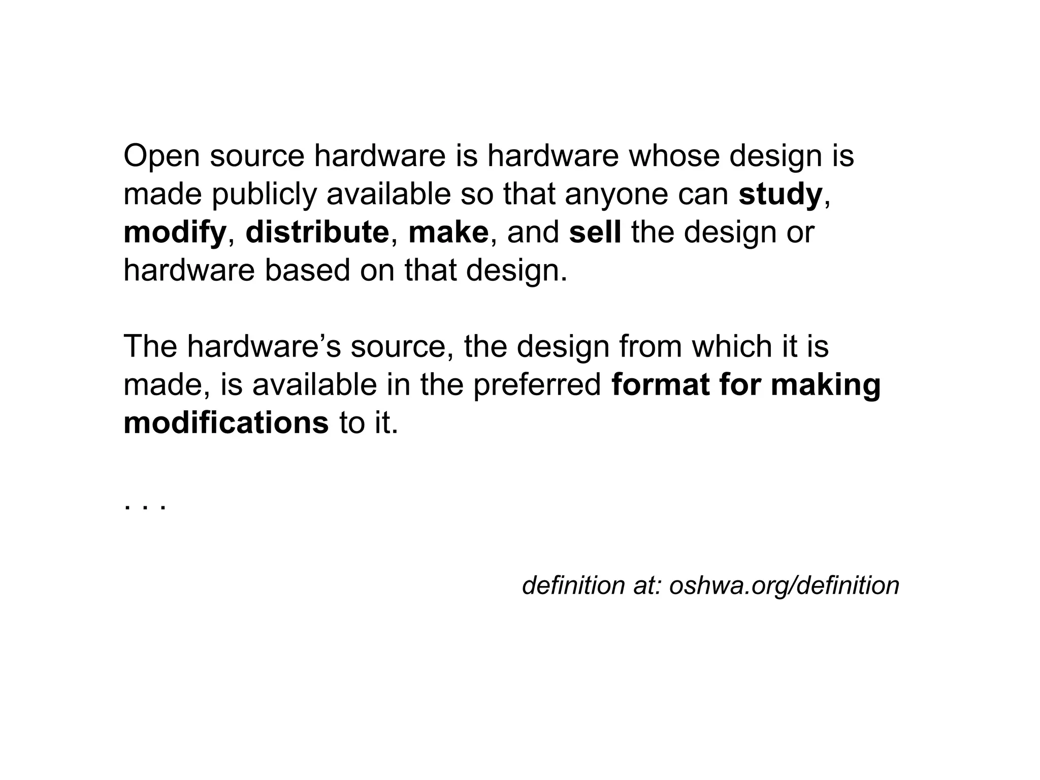 Open source hardware is hardware whose design is
made publicly available so that anyone can study,
modify, distribute, make, and sell the design or
hardware based on that design.
The hardware’s source, the design from which it is
made, is available in the preferred format for making
modifications to it.
. . .
definition at: oshwa.org/definition
 