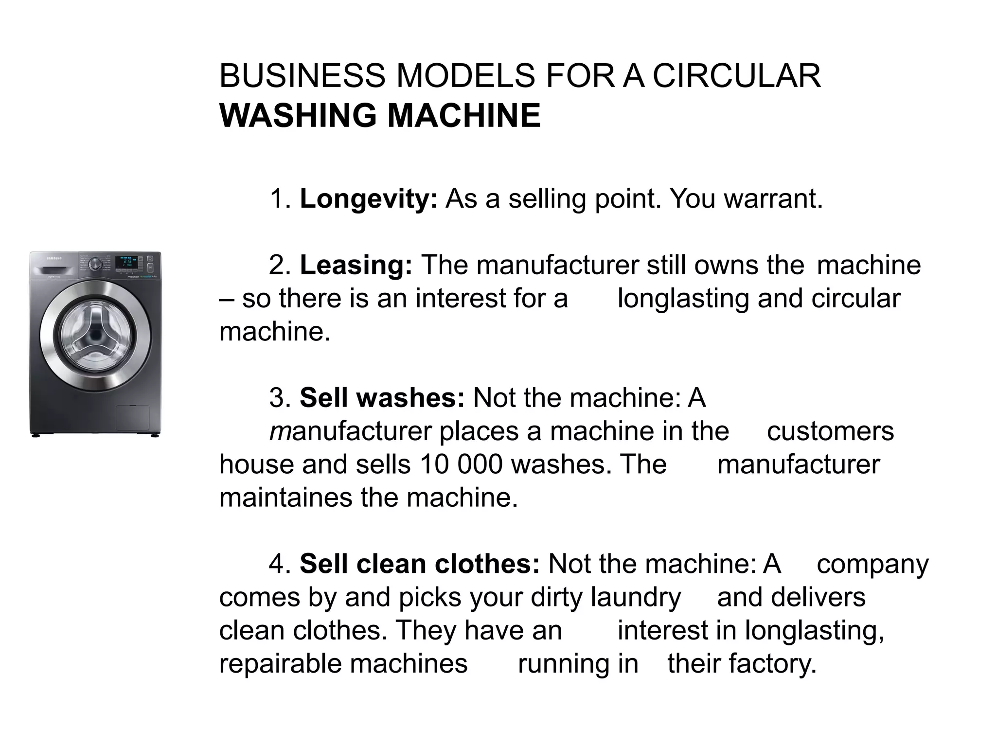 BUSINESS MODELS FOR A CIRCULAR
WASHING MACHINE
1. Longevity: As a selling point. You warrant.
2. Leasing: The manufacturer still owns the machine
– so there is an interest for a longlasting and circular
machine.
3. Sell washes: Not the machine: A
manufacturer places a machine in the customers
house and sells 10 000 washes. The manufacturer
maintaines the machine.
4. Sell clean clothes: Not the machine: A company
comes by and picks your dirty laundry and delivers
clean clothes. They have an interest in longlasting,
repairable machines running in their factory.
 