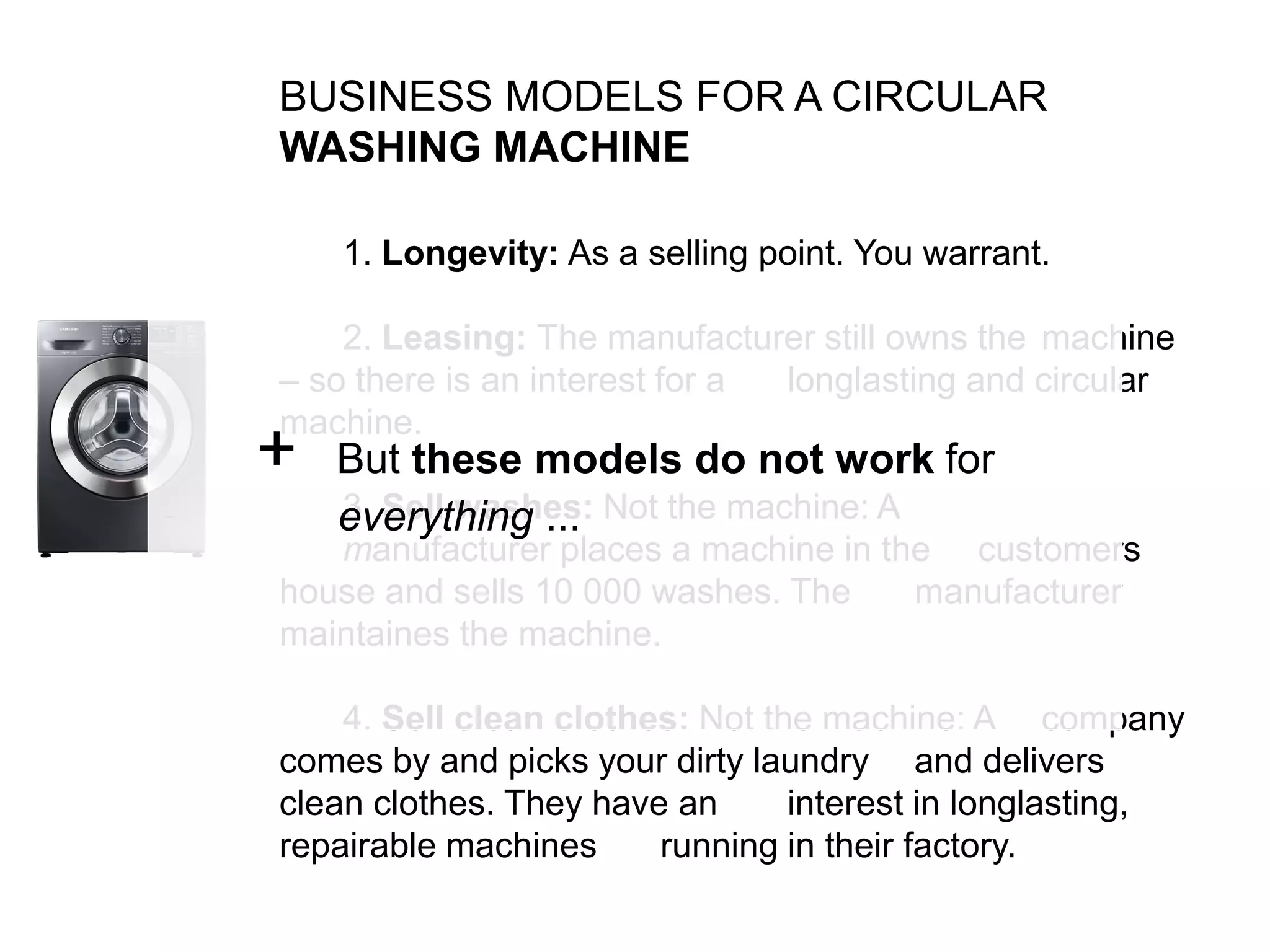BUSINESS MODELS FOR A CIRCULAR
WASHING MACHINE
1. Longevity: As a selling point. You warrant.
2. Leasing: The manufacturer still owns the machine
– so there is an interest for a longlasting and circular
machine.
3. Sell washes: Not the machine: A
manufacturer places a machine in the customers
house and sells 10 000 washes. The manufacturer
maintaines the machine.
4. Sell clean clothes: Not the machine: A company
comes by and picks your dirty laundry and delivers
clean clothes. They have an interest in longlasting,
repairable machines running in their factory.
+ But these models do not work for
everything ...
 