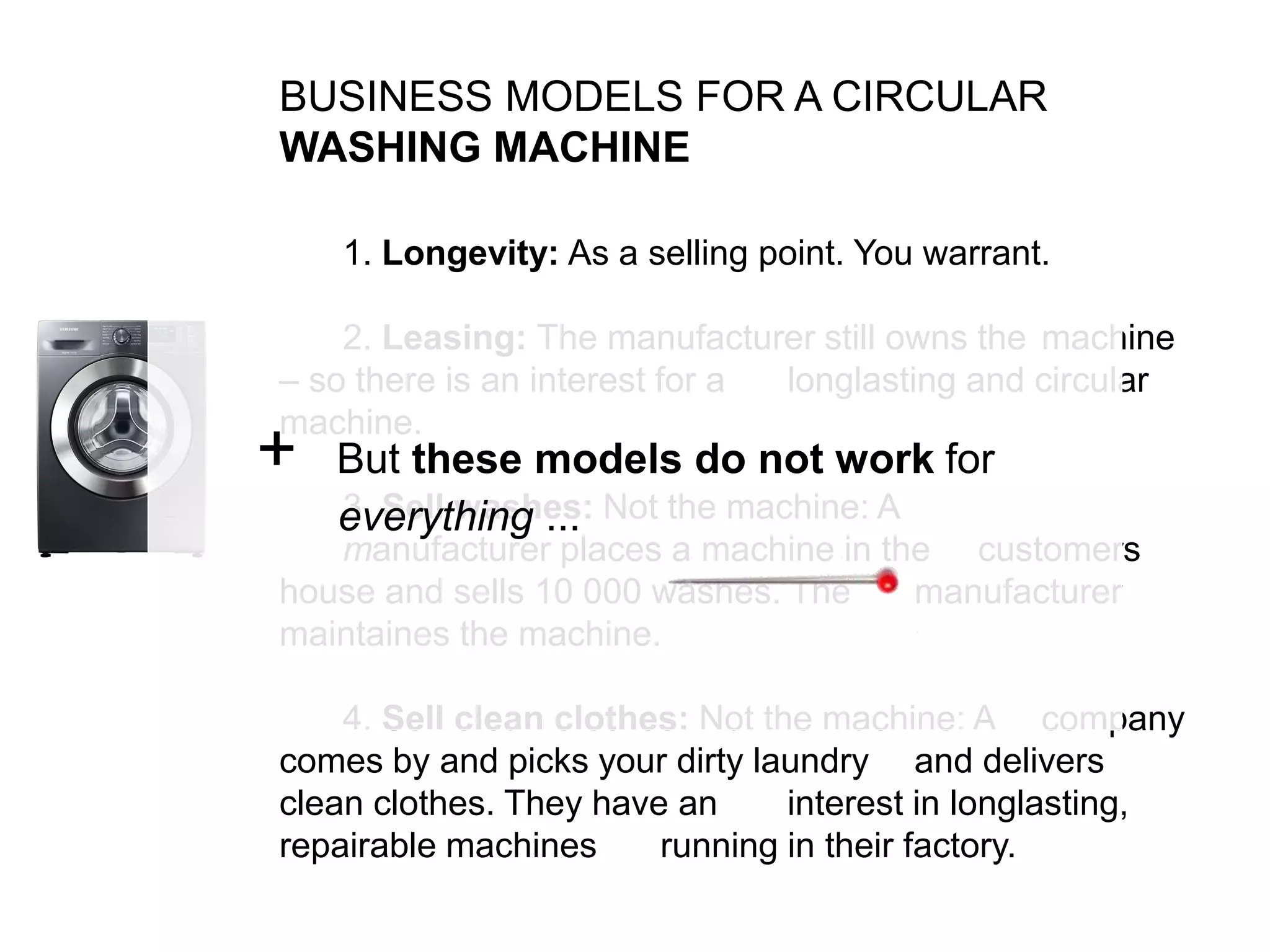 BUSINESS MODELS FOR A CIRCULAR
WASHING MACHINE
1. Longevity: As a selling point. You warrant.
2. Leasing: The manufacturer still owns the machine
– so there is an interest for a longlasting and circular
machine.
3. Sell washes: Not the machine: A
manufacturer places a machine in the customers
house and sells 10 000 washes. The manufacturer
maintaines the machine.
4. Sell clean clothes: Not the machine: A company
comes by and picks your dirty laundry and delivers
clean clothes. They have an interest in longlasting,
repairable machines running in their factory.
+ But these models do not work for
everything ...
 