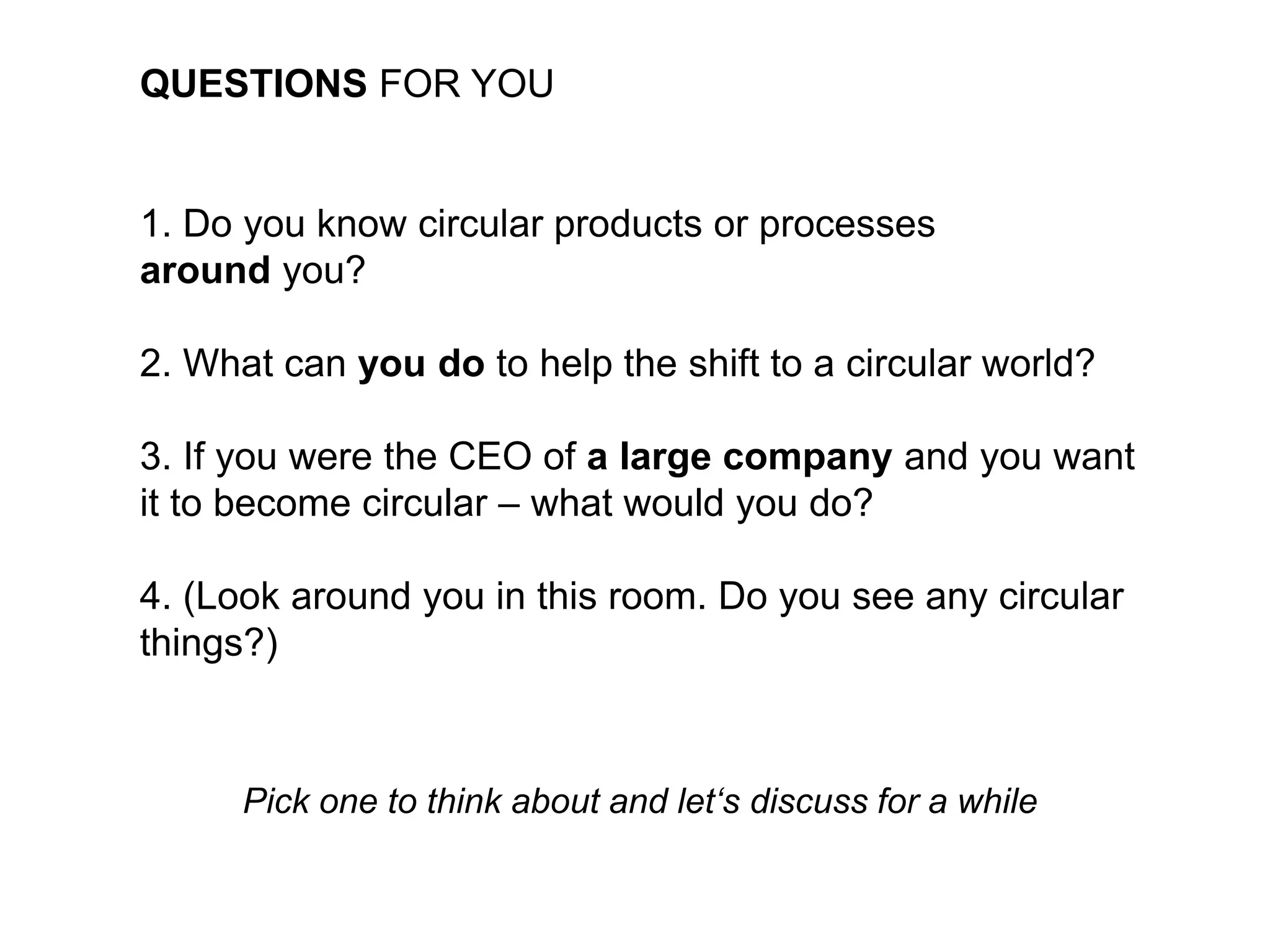 QUESTIONS FOR YOU
1. Do you know circular products or processes
around you?
2. What can you do to help the shift to a circular world?
3. If you were the CEO of a large company and you want
it to become circular – what would you do?
4. (Look around you in this room. Do you see any circular
things?)
Pick one to think about and let‘s discuss for a while
 