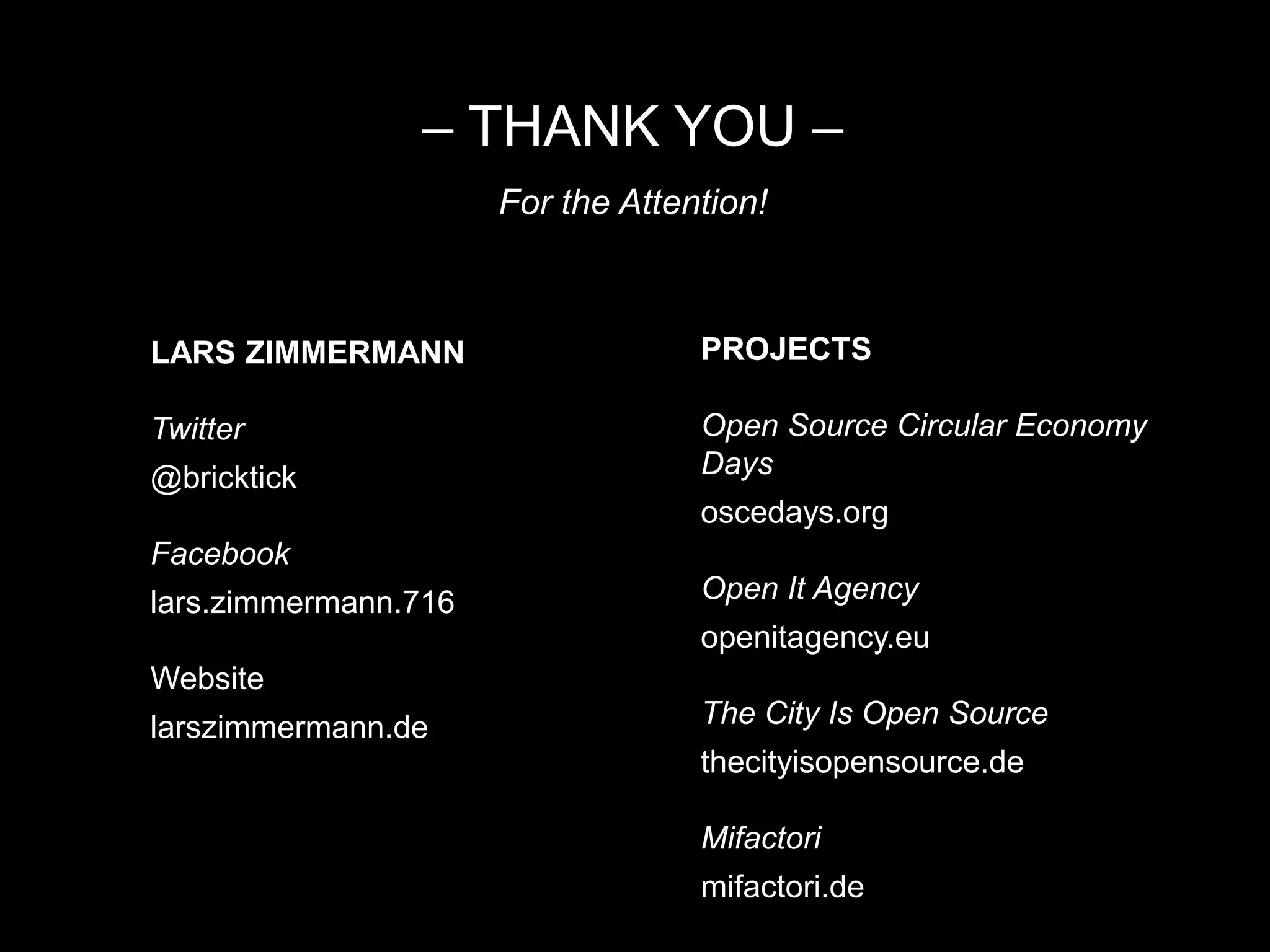 – THANK YOU –
For the Attention!
LARS ZIMMERMANN
Twitter
@bricktick
Facebook
lars.zimmermann.716
Website
larszimmermann.de
PROJECTS
Open Source Circular Economy
Days
oscedays.org
Open It Agency
openitagency.eu
The City Is Open Source
thecityisopensource.de
Mifactori
mifactori.de
 