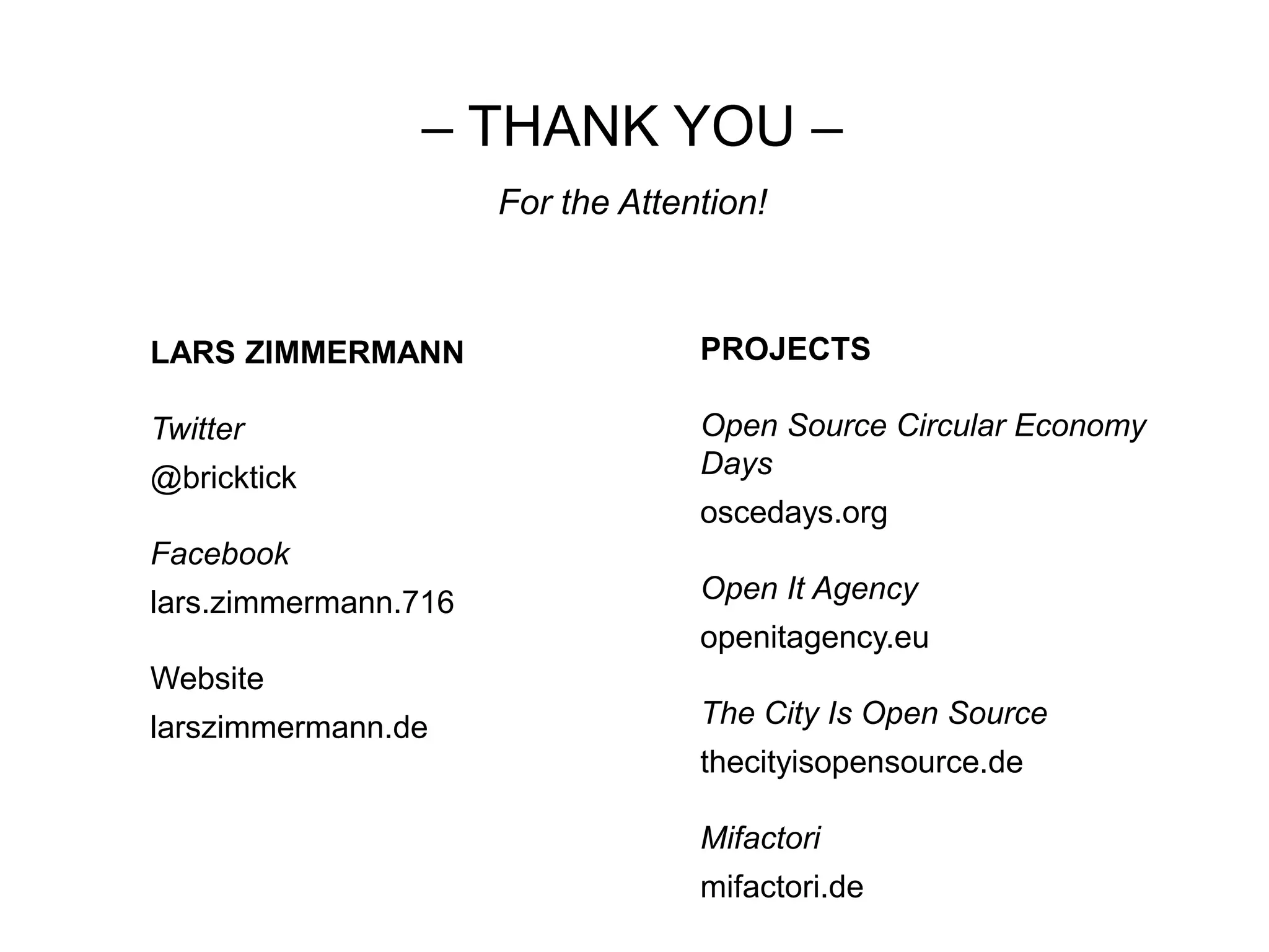 – THANK YOU –
For the Attention!
LARS ZIMMERMANN
Twitter
@bricktick
Facebook
lars.zimmermann.716
Website
larszimmermann.de
PROJECTS
Open Source Circular Economy
Days
oscedays.org
Open It Agency
openitagency.eu
The City Is Open Source
thecityisopensource.de
Mifactori
mifactori.de
 