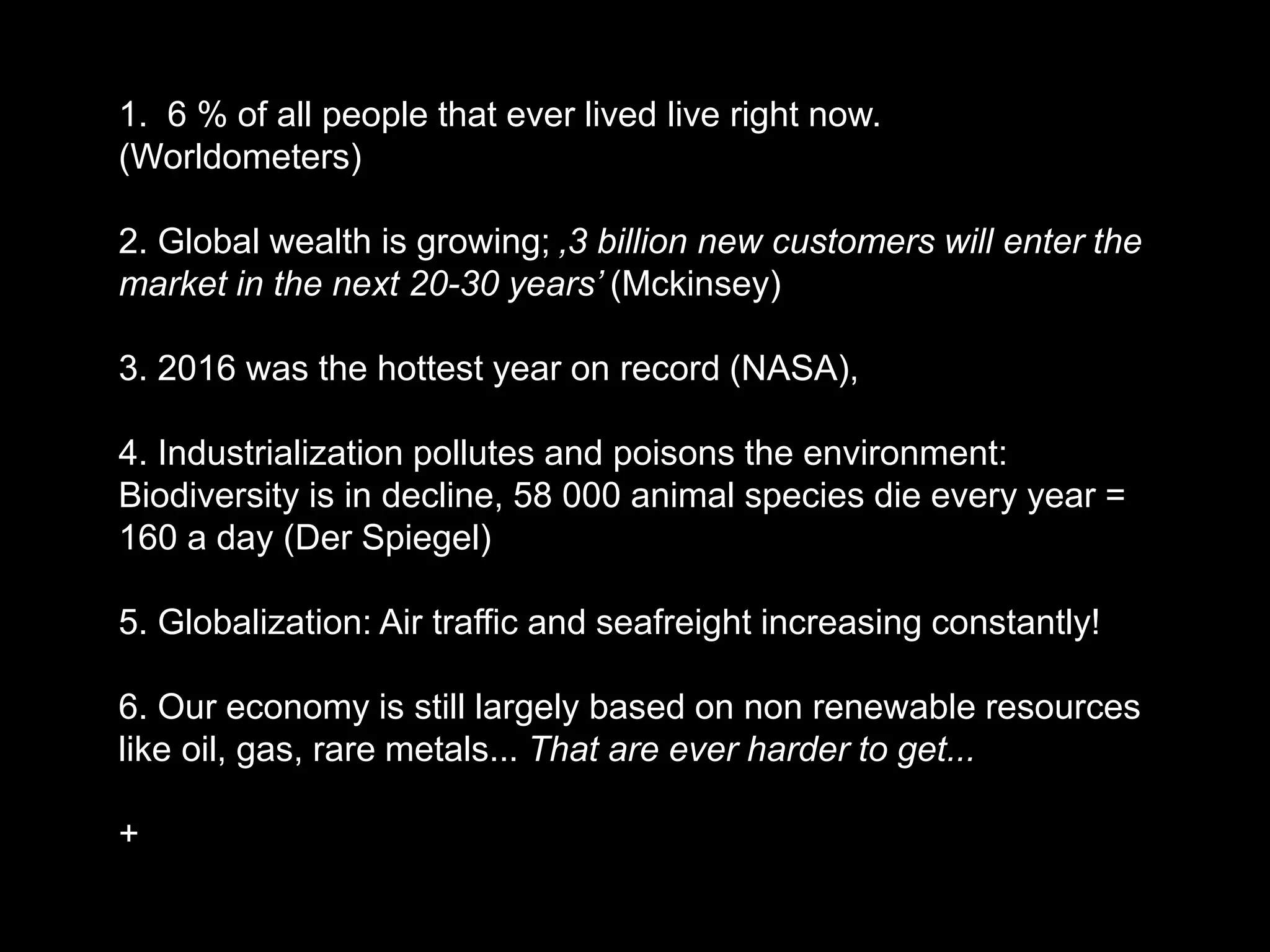 1. 6 % of all people that ever lived live right now.
(Worldometers)
2. Global wealth is growing; ‚3 billion new customers will enter the
market in the next 20-30 years’ (Mckinsey)
3. 2016 was the hottest year on record (NASA),
4. Industrialization pollutes and poisons the environment:
Biodiversity is in decline, 58 000 animal species die every year =
160 a day (Der Spiegel)
5. Globalization: Air traffic and seafreight increasing constantly!
6. Our economy is still largely based on non renewable resources
like oil, gas, rare metals... That are ever harder to get...
+
 