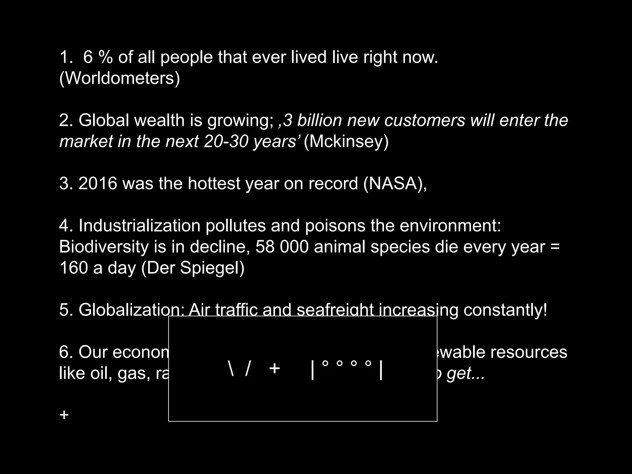 1. 6 % of all people that ever lived live right now.
(Worldometers)
2. Global wealth is growing; ‚3 billion new customers will enter the
market in the next 20-30 years’ (Mckinsey)
3. 2016 was the hottest year on record (NASA),
4. Industrialization pollutes and poisons the environment:
Biodiversity is in decline, 58 000 animal species die every year =
160 a day (Der Spiegel)
5. Globalization: Air traffic and seafreight increasing constantly!
6. Our economy is still largely based on non renewable resources
like oil, gas, rare metals... That are ever harder to get...
+
 / + | ° ° ° ° |
 