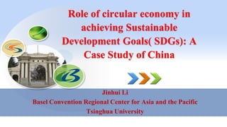 Role of circular economy in
achieving Sustainable
Development Goals( SDGs): A
Case Study of China
Jinhui Li
Basel Convention Regional Center for Asia and the Pacific
Tsinghua University
 