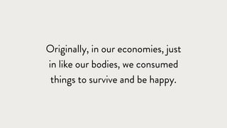 Originally, in our economies, just
in like our bodies, we consumed
things to survive and be happy.
 